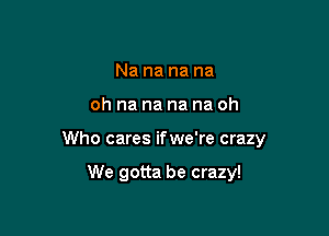 Na na na na

oh na na na na oh

Who cares ifwe're crazy

We gotta be crazy!