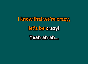 I know that we're crazy,

let's be crazy!
Yeah-ah-ah...