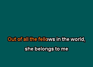 Out of all the fellows in the world,

she belongs to me