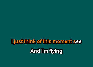 Ijust think ofthis moment see

And i'm flying