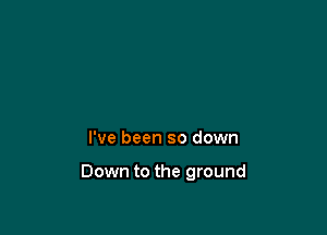 I've been so down

Down to the ground