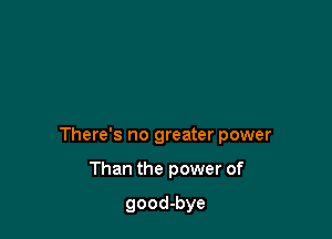 There's no greater power

Than the power of

good-bye