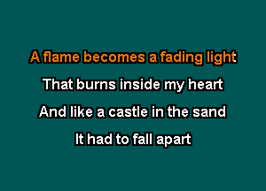 A flame becomes a fading light

That burns inside my heart
And like a castle in the sand

It had to fall apart