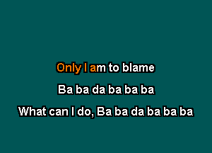 Onlyl am to blame

Ba ba da ba ba ba
What can I do. Ba ba da ba ba ba