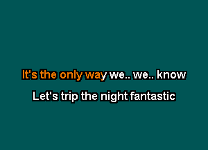 It's the only way we.. we.. know

Let's trip the night fantastic
