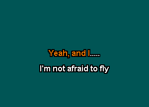 Yeah, and l .....

I'm not afraid to fly