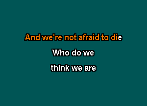And we're not afraid to die

Who do we

think we are