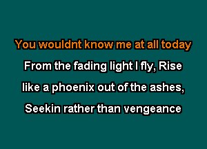 You wouldnt know me at all today
From the fading light I fly, Rise
like a phoenix out ofthe ashes,

Seekin rather than vengeance