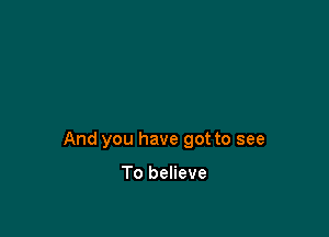 And you have got to see

To believe
