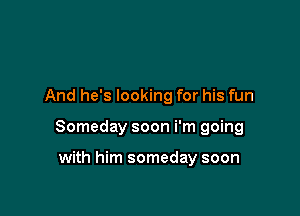 And he's looking for his fun

Someday soon i'm going

with him someday soon