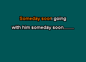 Someday soon going

with him someday soon .........