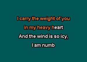 I carry the weight of you

in my heavy heart

And the wind is so icy,

lam numb