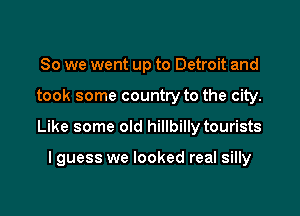 So we went up to Detroit and

took some country to the city.

Like some old hillbilly tourists

I guess we looked real silly