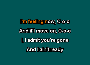 Pm feeling now, O-o-o

And ifl move on, O-o-o

l, l admityou're gone

And I ain't ready