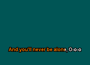 And you'll never be alone, O-o-o