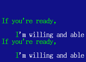 If you re ready,

I m willing and able
If you re ready,

I m willing and able