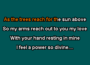 As the trees reach for the sun above
So my arms reach out to you my love
With your hand resting in mine

I feel a power so divine....