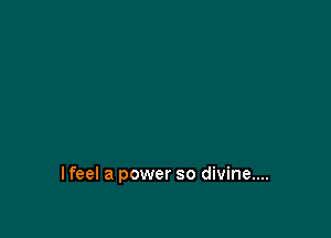 I feel a power so divine....