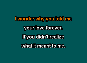 I wonder why you told me

your love forever.

Ifyou didn't realize

what it meant to me.