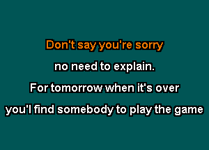 Don't say you're sorry
no need to explain.

For tomorrow when it's over

you'l fund somebody to play the game