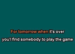 For tomorrow when it's over

you'l fund somebody to play the game