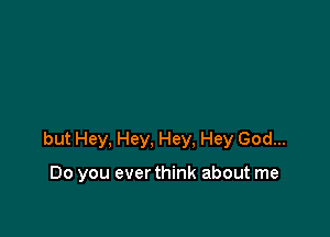 but Hey, Hey, Hey. Hey God...

Do you ever think about me