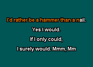 I'd rather be a hammer than a nail.
Yes lwould.

lfl only could,

I surely would. Mmm, Mm