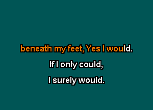 beneath my feet, Yes I would.

lfl only could,

I surely would.