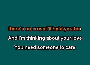 there's no cross i'll hold you too

And I'm thinking about your love

You need someone to care