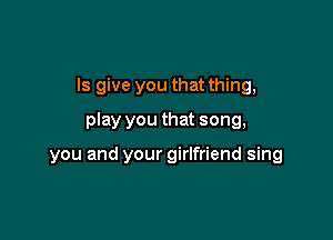 Is give you that thing,
play you that song,

you and your girlfriend sing
