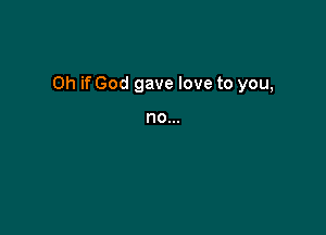 Oh if God gave love to you,

no...