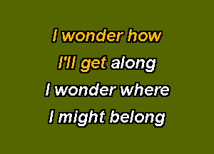 I wonder how
I 'II get anng
I wonder where

I might beIong