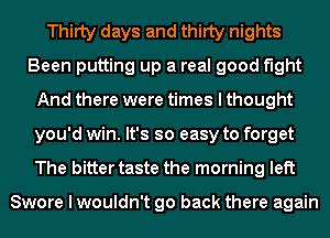 Thirty days and thirty nights
Been putting up a real good fight
And there were times I thought
you'd win. It's so easy to forget
The bitter taste the morning left

Swore I wouldn't go back there again