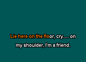 Lie here on the floor, cry ..... on

my shoulder, I'm a friend.