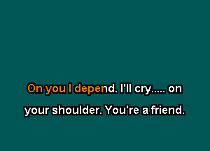 0n you I depend. I'll cry ..... on

your shoulder. You're a friend.