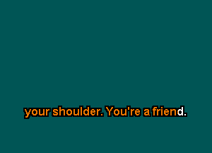 your shoulder. You're a friend.