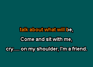 talk about what will be,

Come and sitwith me,

cry ..... on my shoulder, I'm afriend.