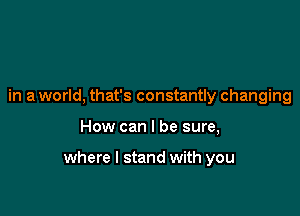 in a world, that's constantly changing

How can I be sure,

where I stand with you