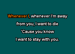 Whenever I, whenever Pm away
from you, lwant to die

'Cause you know

I want to stay with you.