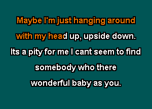 Maybe l'mjust hanging around
with my head up, upside down.
Its a pity for me I cant seem to find
somebody who there

wonderful baby as you.