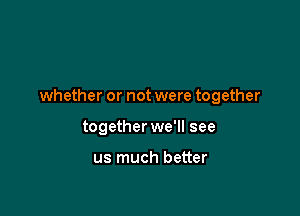 whether or not were together

together we'll see

us much better