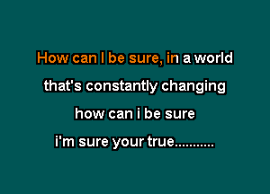 How can I be sure, in a world

that's constantly changing

how can i be sure

i'm sure yourtrue ...........