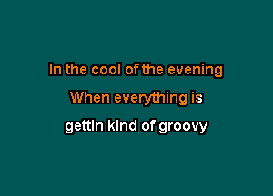In the cool ofthe evening

When everything is
gettin kind of groovy