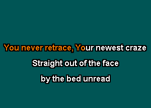 You never retrace, Your newest craze

Straight out of the face

by the bed unread