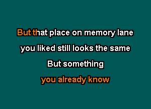 But that place on memory lane

you liked still look'
d I suspect

you already know