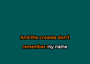 And the crowds don't

remember my name