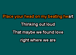 Place your head on my beating heart

Thinking out loud
That maybe we found love

right where we are