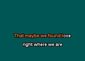 That maybe we found love

right where we are