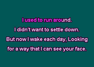 I used to run around.

I didn t want to settle down.

But now I wake each day, Looking

for a way that I can see your face.