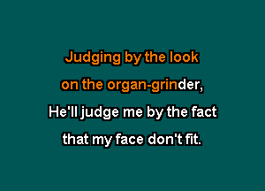 Judging by the look

on the organ-grinder,

He'll judge me by the fact

that my face don't fit.